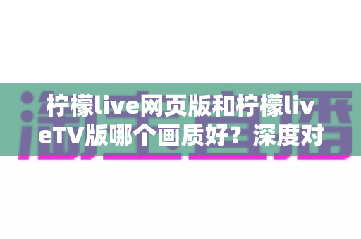 柠檬live网页版和柠檬liveTV版哪个画质好？深度对比全解析，助你选出真正的高清观看方案