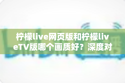 柠檬live网页版和柠檬liveTV版哪个画质好？深度对比全解析，助你选出真正的高清观看方案