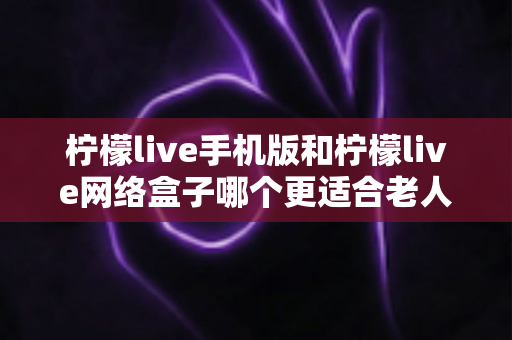 柠檬live手机版和柠檬live网络盒子哪个更适合老人用?老年人观看体验深度对比与实用选购指南 柠檬live手机版和柠檬live网络盒子哪个更适合老人用?老年人观看体验深度对比与实用选购指南