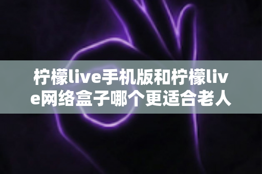 柠檬live手机版和柠檬live网络盒子哪个更适合老人用?老年人观看体验深度对比与实用选购指南 柠檬live手机版和柠檬live网络盒子哪个更适合老人用?老年人观看体验深度对比与实用选购指南