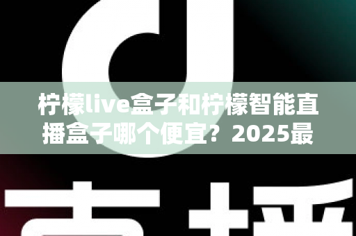 柠檬live盒子和柠檬智能直播盒子哪个便宜？2025最新价格对比与选购避坑指南