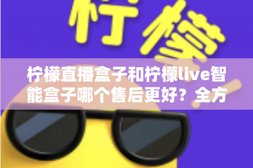 柠檬直播盒子和柠檬live智能盒子哪个售后更好？全方位对比评测与选购避坑指南
