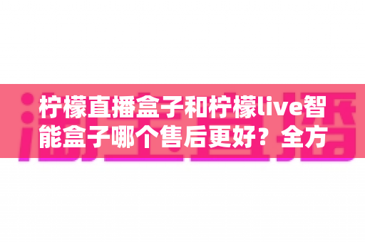 柠檬直播盒子和柠檬live智能盒子哪个售后更好？全方位对比评测与选购避坑指南
