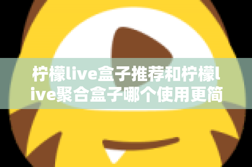 柠檬live盒子推荐和柠檬live聚合盒子哪个使用更简单?全面对比测评帮你选对不踩坑 柠檬live盒子推荐和柠檬live聚合盒子哪个使用更简单?全面对比测评帮你选对不踩坑