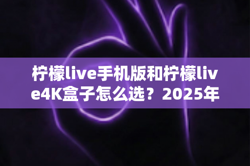 柠檬live手机版和柠檬live4K盒子怎么选？2025年最全选购指南帮你轻松做决定
