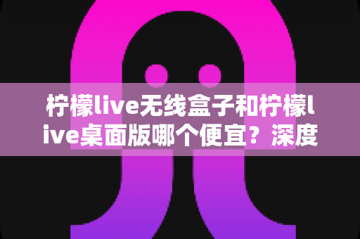 柠檬live无线盒子和柠檬live桌面版哪个便宜?深度价格对比与选购避坑指南 柠檬live无线盒子和柠檬live桌面版哪个便宜?深度价格对比与选购避坑指南