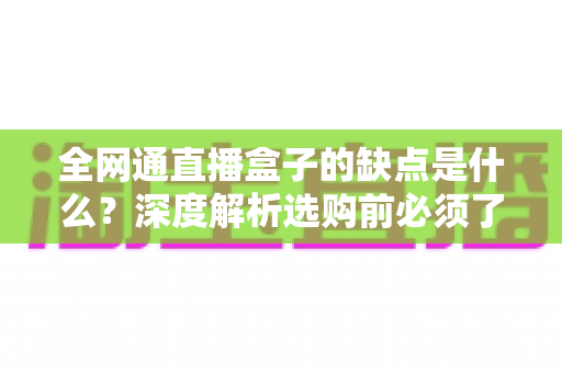 全网通直播盒子的缺点是什么？深度解析选购前必须了解的核心弊端与避坑指南