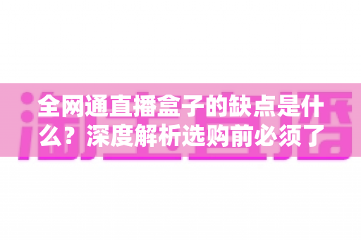 全网通直播盒子的缺点是什么？深度解析选购前必须了解的核心弊端与避坑指南