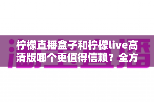柠檬直播盒子和柠檬live高清版哪个更值得信赖?全方位深度对比与安全选择指南 柠檬直播盒子和柠檬live高清版哪个更值得信赖?全方位深度对比与安全选择指南