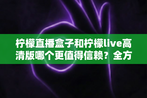 柠檬直播盒子和柠檬live高清版哪个更值得信赖?全方位深度对比与安全选择指南 柠檬直播盒子和柠檬live高清版哪个更值得信赖?全方位深度对比与安全选择指南