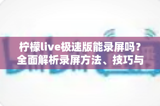 柠檬live极速版能录屏吗?全面解析录屏方法、技巧与注意事项 柠檬live极速版能录屏吗?全面解析录屏方法、技巧与注意事项