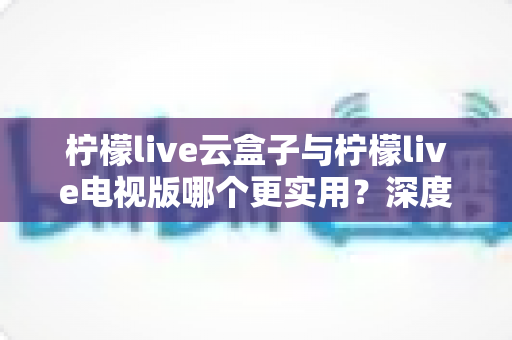 柠檬live云盒子与柠檬live电视版哪个更实用？深度对比分析助你找到最适合的观影方案