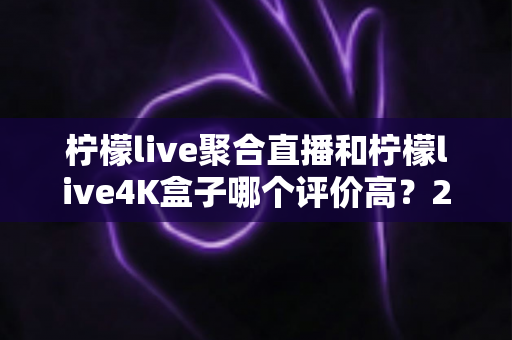柠檬live聚合直播和柠檬live4K盒子哪个评价高？2025最新真实口碑深度对比全攻略