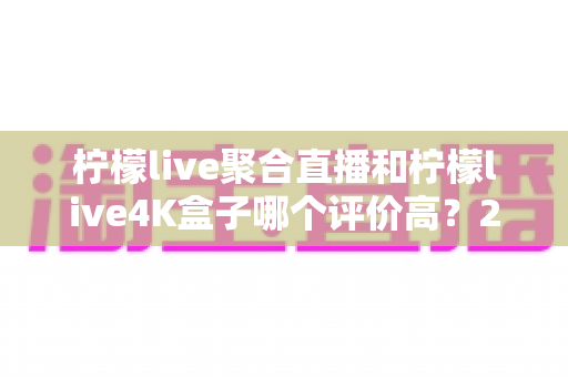 柠檬live聚合直播和柠檬live4K盒子哪个评价高？2025最新真实口碑深度对比全攻略