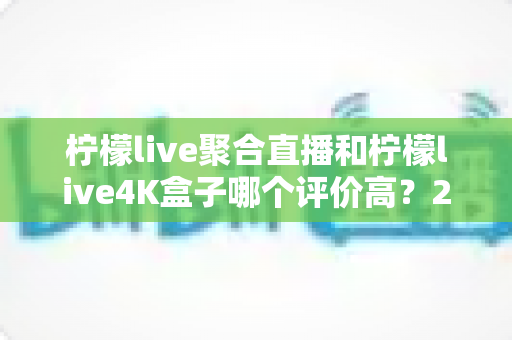 柠檬live聚合直播和柠檬live4K盒子哪个评价高？2025最新真实口碑深度对比全攻略