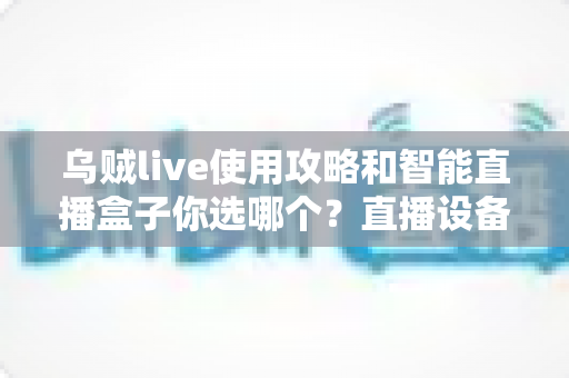 乌贼live使用攻略和智能直播盒子你选哪个?直播设备选择与软件上手全解析 乌贼live使用攻略和智能直播盒子你选哪个?直播设备选择与软件上手全解析