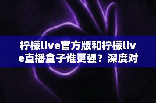 柠檬live官方版和柠檬live直播盒子谁更强?深度对比全面解析,帮你找到最安全好用的直播选择 柠檬live官方版和柠檬live直播盒子谁更强?深度对比全面解析,帮你找到最安全好用的直播选择