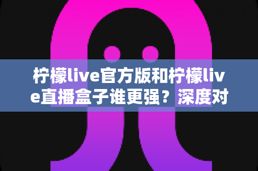 柠檬live官方版和柠檬live直播盒子谁更强?深度对比全面解析,帮你找到最安全好用的直播选择 柠檬live官方版和柠檬live直播盒子谁更强?深度对比全面解析,帮你找到最安全好用的直播选择