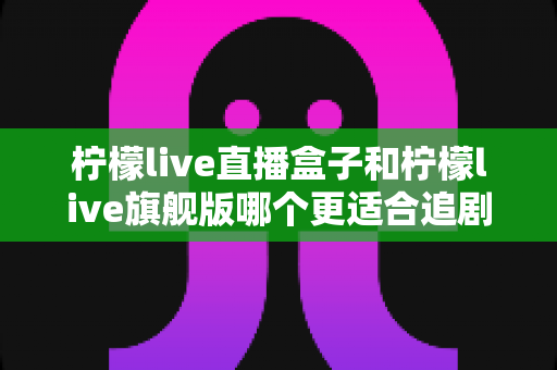 柠檬live直播盒子和柠檬live旗舰版哪个更适合追剧?深度对比评测帮你选对不踩坑 柠檬live直播盒子和柠檬live旗舰版哪个更适合追剧?深度对比评测帮你选对不踩坑