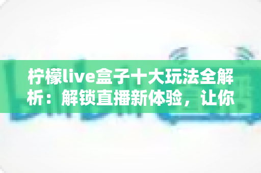柠檬live盒子十大玩法全解析：解锁直播新体验，让你的直播间人气翻倍
