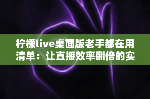 柠檬live桌面版老手都在用清单:让直播效率翻倍的实战宝典 柠檬live桌面版老手都在用清单:让直播效率翻倍的实战宝典