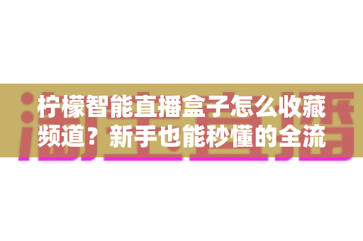 柠檬智能直播盒子怎么收藏频道?新手也能秒懂的全流程实用指南 柠檬智能直播盒子怎么收藏频道?新手也能秒懂的全流程实用指南
