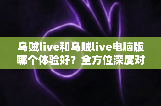 乌贼live和乌贼live电脑版哪个体验好？全方位深度对比帮你选出最佳观看方式