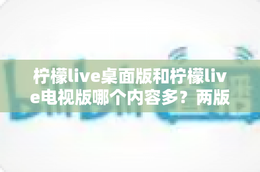 柠檬live桌面版和柠檬live电视版哪个内容多？两版差异全解析与选择指南