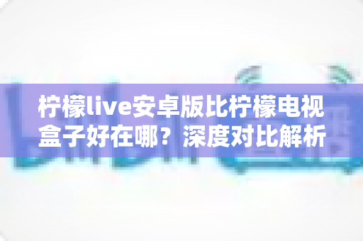 柠檬live安卓版比柠檬电视盒子好在哪?深度对比解析助你选对观影方案 柠檬live安卓版比柠檬电视盒子好在哪?深度对比解析助你选对观影方案