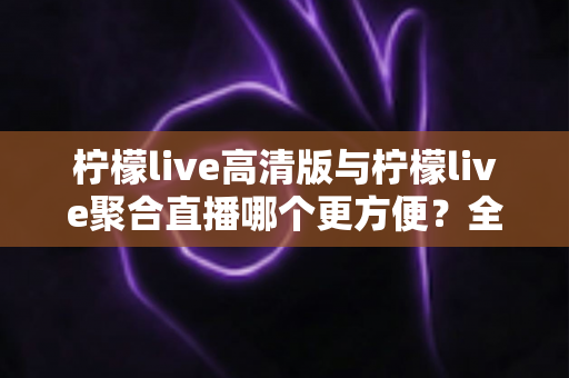 柠檬live高清版与柠檬live聚合直播哪个更方便？全方位对比评测帮你选出最省心的观播方案
