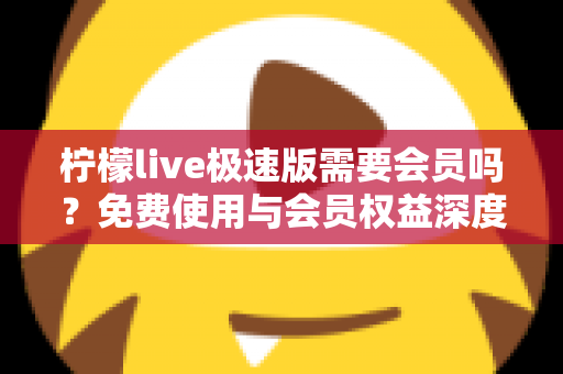 柠檬live极速版需要会员吗？免费使用与会员权益深度解析，看完再决定不踩坑