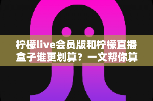 柠檬live会员版和柠檬直播盒子谁更划算？一文帮你算清这笔账