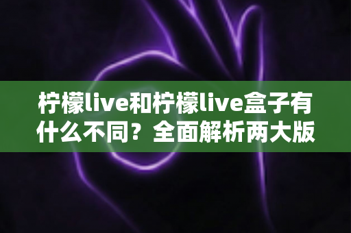 柠檬live和柠檬live盒子有什么不同？全面解析两大版本的核心区别与选购指南