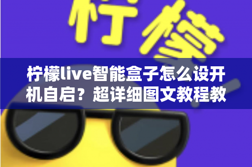 柠檬live智能盒子怎么设开机自启？超详细图文教程教你一键搞定开机自动启动设置