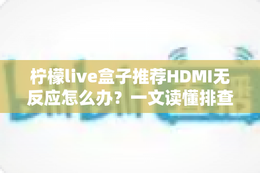 柠檬live盒子推荐HDMI无反应怎么办？一文读懂排查方法与解决技巧