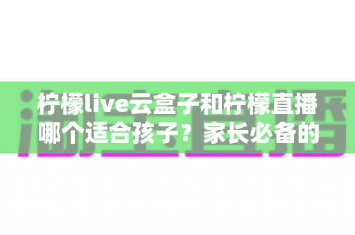 柠檬live云盒子和柠檬直播哪个适合孩子?家长必备的深度对比解析与安全选择指南 柠檬live云盒子和柠檬直播哪个适合孩子?家长必备的深度对比解析与安全选择指南
