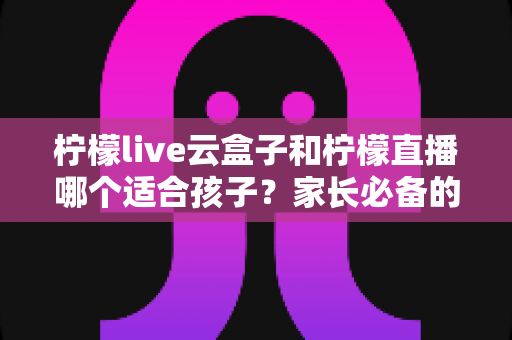柠檬live云盒子和柠檬直播哪个适合孩子?家长必备的深度对比解析与安全选择指南 柠檬live云盒子和柠檬直播哪个适合孩子?家长必备的深度对比解析与安全选择指南