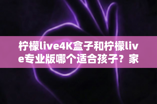 柠檬live4K盒子和柠檬live专业版哪个适合孩子？家长必读的深度对比与选购攻略