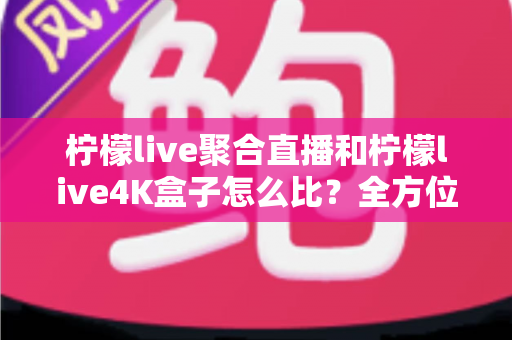 柠檬live聚合直播和柠檬live4K盒子怎么比？全方位深度对比帮你选对不选贵