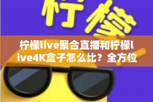 柠檬live聚合直播和柠檬live4K盒子怎么比？全方位深度对比帮你选对不选贵