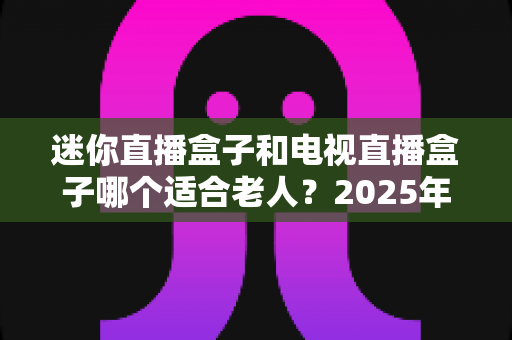 迷你直播盒子和电视直播盒子哪个适合老人？2025年最新选购指南为您揭晓答案
