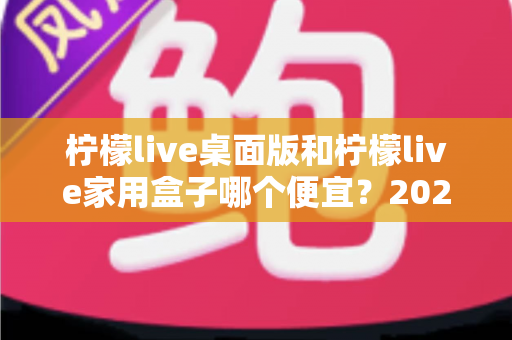 柠檬live桌面版和柠檬live家用盒子哪个便宜？2025最新价格对比与高性价比选购指南