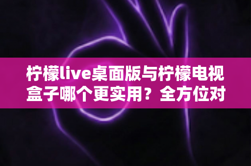 柠檬live桌面版与柠檬电视盒子哪个更实用？全方位对比评测帮你选对不选贵