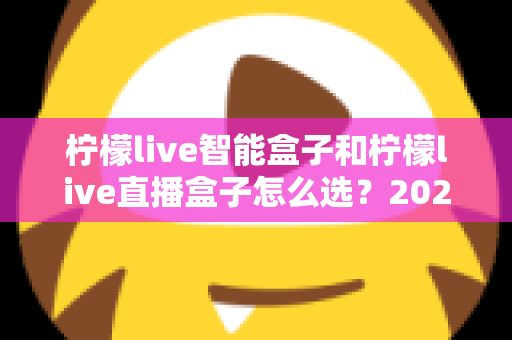 柠檬live智能盒子和柠檬live直播盒子怎么选？2025最全选购对比指南，看完不再纠结
