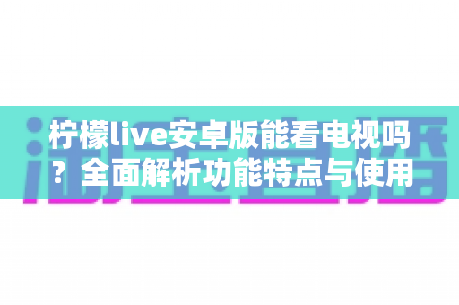 柠檬live安卓版能看电视吗？全面解析功能特点与使用指南，一文读懂观看体验