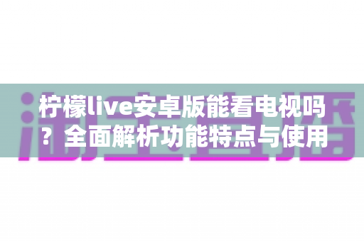 柠檬live安卓版能看电视吗？全面解析功能特点与使用指南，一文读懂观看体验