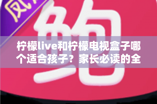 柠檬live和柠檬电视盒子哪个适合孩子?家长必读的全面对比与选购指南 柠檬live和柠檬电视盒子哪个适合孩子?家长必读的全面对比与选购指南