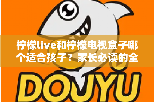 柠檬live和柠檬电视盒子哪个适合孩子?家长必读的全面对比与选购指南 柠檬live和柠檬电视盒子哪个适合孩子?家长必读的全面对比与选购指南