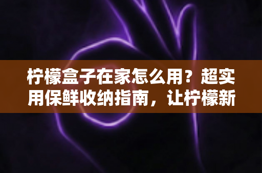 柠檬盒子在家怎么用？超实用保鲜收纳指南，让柠檬新鲜度提升一倍