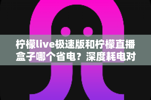 柠檬live极速版和柠檬直播盒子哪个省电?深度耗电对比分析与实用省电技巧全攻略 柠檬live极速版和柠檬直播盒子哪个省电?深度耗电对比分析与实用省电技巧全攻略